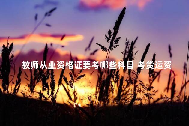 教师从业资格证要考哪些科目 考货运资格证有几个科目